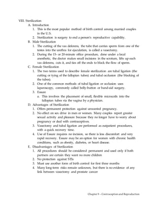 Chapter 9 – Contraception and Reproduction
VIII. Sterilization
A. Introduction
1. This is the most popular method of birth control among married couples
in the U.S.
2. Sterilization is surgery to end a person’s reproductive capability.
B. Male Sterilization
1. The cutting of the vas deferens, the tube that carries sperm from one of the
testes into the urethra for ejaculation, is called a vasectomy.
2. During the 15- or 20-minute office procedure, done under a local
anesthetic, the doctor makes small incisions in the scrotum, lifts up each
vas deferens, cuts it, and ties off the ends to block the flow of sperm.
C. Female Sterilization
1. The two terms used to describe female sterilization are tubal ligation (the
cutting or tying of the fallopian tubes) and tubal occlusion (the blocking of
the tubes).
2. One of the common methods of tubal ligation or occlusion uses
laparoscopy, commonly called belly-button or band-aid surgery.
3. Essure
a. This involves the placement of small, flexible microcoils into the
fallopian tubes via the vagina by a physician.
D. Advantages of Sterilization
1. Offers permanent protection against unwanted pregnancy.
2. No effect on sex drive in men or women. Many couples report greater
sexual activity and pleasure because they no longer have to worry about
pregnancy or deal with contraceptives.
3. Vasectomy and tubal ligation are performed as outpatient procedures,
with a quick recovery time.
4. Use of Essure requires no incision, so there is less discomfort and very
rapid recovery. Essure may be an option for women with chronic health
conditions, such as obesity, diabetes, or heart disease.
E. Disadvantages of Sterilization
1. All procedures should be considered permanent and used only if both
partners are certain they want no more children
2. No protection against STIs
3. Must use another form of birth control for first three months
4. Many long-term risks remain unknown, but there is no evidence of any
link between vasectomy and prostate cancer
 