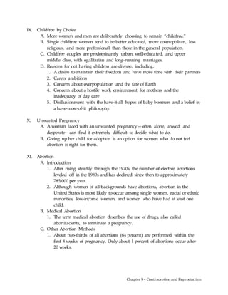 Chapter 9 – Contraception and Reproduction
IX. Childfree by Choice
A. More women and men are deliberately choosing to remain “childfree.”
B. Single childfree women tend to be better educated, more cosmopolitan, less
religious, and more professional than those in the general population.
C. Childfree couples are predominantly urban, well-educated, and upper
middle class, with egalitarian and long-running marriages.
D. Reasons for not having children are diverse, including:
1. A desire to maintain their freedom and have more time with their partners
2. Career ambitions
3. Concern about overpopulation and the fate of Earth
4. Concern about a hostile work environment for mothers and the
inadequacy of day care
5. Disillusionment with the have-it-all hopes of baby boomers and a belief in
a have-most-of-it philosophy
X. Unwanted Pregnancy
A. A woman faced with an unwanted pregnancy—often alone, unwed, and
desperate—can find it extremely difficult to decide what to do.
B. Giving up her child for adoption is an option for women who do not feel
abortion is right for them.
XI. Abortion
A. Introduction
1. After rising steadily through the 1970s, the number of elective abortions
leveled off in the 1980s and has declined since then to approximately
785,000 per year.
2. Although women of all backgrounds have abortions, abortion in the
United States is most likely to occur among single women, racial or ethnic
minorities, low-income women, and women who have had at least one
child.
B. Medical Abortion
1. The term medical abortion describes the use of drugs, also called
abortifacients, to terminate a pregnancy.
C. Other Abortion Methods
1. About two-thirds of all abortions (64 percent) are performed within the
first 8 weeks of pregnancy. Only about 1 percent of abortions occur after
20 weeks.
 