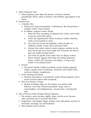 Chapter 9 – Contraception and Reproduction
C. Home Pregnancy Tests
1. Home pregnancy tests detect the presence of human chorionic
gonadotropin (hCG), which is secreted as the fertilized egg implants in the
uterus.
D. Prenatal Care
1. A Healthy Diet
a. Doctors have long recommended a well-balanced diet that provides a
complete variety of key nutrients.
b. In addition, pregnant women should:
i. Make sure they are getting an adequate level of folic acid in order
to prevent neural tube defects.
ii. Avoid soft unpasteurized cheeses to prevent Listeria infections,
which can be harmful to a fetus.
iii. Eat a diet rich in fruit and vegetables, which provides an
additional benefit: a lower risk of premature birth.
iv. Increase their caloric intake to ensure adequate nutrition for the
fetus but not put on so much weight that it increases the risks to
their own health and their baby’s.
v. Not avoid any specific foods unless they are allergic to them.
Recent research suggests that eating nuts during pregnancy
lowers a child’s risk of having a nut allergy—as long as the
mother is not allergic herself
2. Exercise
a. The proven benefits of light to moderate exercise during pregnancy
include a greater sense of well-being, enhanced mood, shorter labor,
and fewer obstetric complications.
3. Avoid Smoking and Smoke
a. Smoking and exposure to secondhand smoke during pregnancy puts a
woman and her unborn child in jeopardy.
4. Don’t Use Alcohol or Drugs
a. Alcohol and illegal drugs are clear threats to an unborn child.
However, even some common prescription drugs, such as
acetaminophen and antidepressants, can pose short- and long-term
risks.
E. How a Woman’s Body Changes During Pregnancy
1. The woman’s uterus becomes slightly larger, and the cervix becomes
softer and bluish due to increased blood flow.
2. Progesterone and estrogen trigger changes in the milk glands and ducts in
the breasts, increasing size and tenderness.
3. More frequent need to urinate.
 
