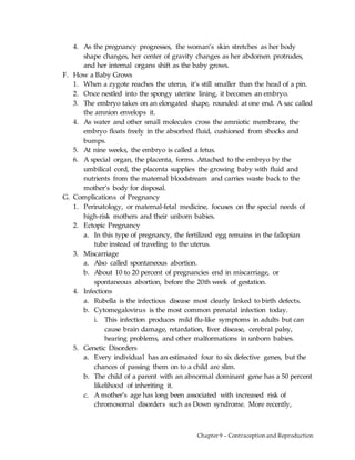 Chapter 9 – Contraception and Reproduction
4. As the pregnancy progresses, the woman’s skin stretches as her body
shape changes, her center of gravity changes as her abdomen protrudes,
and her internal organs shift as the baby grows.
F. How a Baby Grows
1. When a zygote reaches the uterus, it’s still smaller than the head of a pin.
2. Once nestled into the spongy uterine lining, it becomes an embryo.
3. The embryo takes on an elongated shape, rounded at one end. A sac called
the amnion envelops it.
4. As water and other small molecules cross the amniotic membrane, the
embryo floats freely in the absorbed fluid, cushioned from shocks and
bumps.
5. At nine weeks, the embryo is called a fetus.
6. A special organ, the placenta, forms. Attached to the embryo by the
umbilical cord, the placenta supplies the growing baby with fluid and
nutrients from the maternal bloodstream and carries waste back to the
mother’s body for disposal.
G. Complications of Pregnancy
1. Perinatology, or maternal-fetal medicine, focuses on the special needs of
high-risk mothers and their unborn babies.
2. Ectopic Pregnancy
a. In this type of pregnancy, the fertilized egg remains in the fallopian
tube instead of traveling to the uterus.
3. Miscarriage
a. Also called spontaneous abortion.
b. About 10 to 20 percent of pregnancies end in miscarriage, or
spontaneous abortion, before the 20th week of gestation.
4. Infections
a. Rubella is the infectious disease most clearly linked to birth defects.
b. Cytomegalovirus is the most common prenatal infection today.
i. This infection produces mild flu-like symptoms in adults but can
cause brain damage, retardation, liver disease, cerebral palsy,
hearing problems, and other malformations in unborn babies.
5. Genetic Disorders
a. Every individual has an estimated four to six defective genes, but the
chances of passing them on to a child are slim.
b. The child of a parent with an abnormal dominant gene has a 50 percent
likelihood of inheriting it.
c. A mother’s age has long been associated with increased risk of
chromosomal disorders such as Down syndrome. More recently,
 