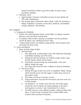 Chapter 9 – Contraception and Reproduction
research has linked a father’s age of 45 or older to several neuro-
psychiatric disorders.
6. Premature Labor
a. Approximately 8 percent of all babies are born too soon (before the
37th week of pregnancy).
b. The warning signs of premature labor include a dull, low backache; a
feeling of tightness or pressure on the lower abdomen; and intestinal
cramps, sometimes with diarrhea.
XIV. Childbirth
A. Preparing for Childbirth
1. Women who attend prenatal classes are less likely to undergo caesarean
deliveries and more likely to breast-feed.
2. An epidural block involves injecting an anesthetic into the membrane
around the spinal cord, numbing the lower body.
3. A spinal block involves the injection going directly into the spinal canal
and numbs the lower body.
B. Labor and Delivery
1. There are three stages of labor.
a. The First Stage
i. This stage (early or latent phase) starts with effacement (thinning)
and dilation (opening up) of the cervix.
ii. During this time the amniotic sac of fluids usually breaks a sign
that the woman should call her doctor.
iii. Contractions go from being not uncomfortable to the most
difficult during this stage.
iv. This stage ends when the cervix is dilated to about 8 centimeters.
b. The Second Stage
i. During this stage of labor, the cervix is completely dilated, during
which the baby moves into the vagina, or birth canal, and out of
the mother’s body.
ii. This stage can take up to an hour or more.
iii. Strong contractions may last 60 to 09 second and occur every two
to three minutes.
iv. An episiotomy—an incision from the lower end of the vagina
toward the anus to enlarge the vaginal opening as the baby’s
head appears, or crowns—may be performed by a doctor.
v. The baby can be in a more difficult position, facing up rather than
down, or with the feet or buttocks first (a breech birth), and a
cesarean birth may then be necessary.
 