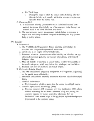 Chapter 9 – Contraception and Reproduction
c. The Third Stage
i. During this stage of labor, the uterus contracts firmly after the
birth of the baby and, usually within five minutes, the placenta
separates from the uterine wall.
C. Caesarean Birth
1. In a caesarean delivery (also referred to as a caesarean section, or C-
section), the doctor lifts the baby out of the woman’s body through an
incision made in the lower abdomen and uterus.
2. The most common reason for caesarean birth is failure to progress, a
vague term indicating that labor has gone on too long and may put the
baby or mother at risk.
XV. Infertility
A. Introduction
1. The World Health Organization defines infertility as the failure to
conceive after one year of unprotected intercourse.
2. Affects one in six couples in the United States.
3. In women, the most common causes of sub-fertility or infertility are age,
abnormal menstrual patterns, suppression of ovulation, and blocked
fallopian tubes.
4. Male sub-fertility or infertility is usually linked to either the quantity or
the quality of sperm, which may be inactive, misshapen, or insufficient.
5. Infertility can have an enormous emotional impact.
B. Options for Infertile Couples
1. The odds of successful pregnancy range from 30 to 70 percent, depending
on the specific cause of infertility.
2. One result of successful infertility treatments has been a boom in multiple
births.
3. Artificial Insemination
a. The introduction of viable sperm into the vagina by artificial means.
4. Assisted Reproductive Technology (ART)
a. The most common ART procedure is in vitro fertilization (IVF), which
involves removing the ova from a woman’s ovary and placing the
woman’s egg and her mate’s sperm in a laboratory dish for
fertilization. After several days, if the egg shows signs of development,
it is returned to the woman’s uterus.
 