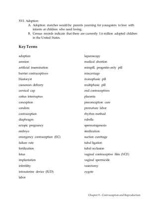 Chapter 9 – Contraception and Reproduction
XVI. Adoption
A. Adoption matches would-be parents yearning for youngsters to love with
infants or children who need loving.
B. Census records indicate that there are currently 1.6 million adopted children
in the United States.
Key Terms
adoption
amnion
artificial insemination
barrier contraceptives
blastocyst
caesarean delivery
cervical cap
coitus interruptus
conception
condom
contraception
diaphragm
ectopic pregnancy
embryo
emergency contraception (EC)
failure rate
fertilization
fetus
implantation
infertility
intrauterine device (IUD)
labor
laparoscopy
medical abortion
minipill, progestin-only pill
miscarriage
monophasic pill
multiphasic pill
oral contraceptives
placenta
preconception care
premature labor
rhythm method
rubella
spermatogenesis
sterilization
suction curettage
tubal ligation
tubal occlusion
vaginal contraceptive film (VCF)
vaginal spermicide
vasectomy
zygote
 