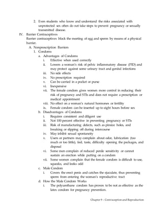 Chapter 9 – Contraception and Reproduction
2. Even students who know and understand the risks associated with
unprotected sex often do not take steps to prevent pregnancy or sexually
transmitted disease.
IV. Barrier Contraceptives
Barrier contraceptives block the meeting of egg and sperm by means of a physical
barrier.
A. Nonprescription Barriers
1. Condoms
a. Advantages of Condoms
i. Effective when used correctly
ii. Lowers a woman’s risk of pelvic inflammatory disease (PID) and
may protect against some urinary tract and genital infections
iii. No side effects
iv. No prescription required
v. Can be carried in a pocket or purse
vi. Inexpensive
vii. The female condom gives women more control in reducing their
risk of pregnancy and STIs and does not require a prescription or
medical appointment
viii. No effect on a woman’s natural hormones or fertility
ix. Female condom can be inserted up to eight hours before sex
b. Disadvantages of Condoms
i. Requires consistent and diligent use
ii. Not 100 percent effective in preventing pregnancy or STIs
iii. Risk of manufacturing defects, such as pinsize holes, and
breaking or slipping off during intercourse
iv. May inhibit sexual spontaneity
v. Users or partners may complain about odor, lubrication (too
much or too little), feel, taste, difficulty opening the packages, and
disposal
vi. Some men complain of reduced penile sensitivity or cannot
sustain an erection while putting on a condom
vii. Some women complain that the female condom is difficult to use,
squeaks, and looks odd
c. Male Condom
i. Covers the erect penis and catches the ejaculate, thus preventing
sperm from entering the woman’s reproductive tract
d. How the Male Condom Works
i. The polyurethane condom has proven to be not as effective as the
latex condom for pregnancy prevention.
 