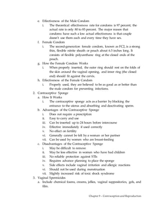 Chapter 9 – Contraception and Reproduction
e. Effectiveness of the Male Condom
i. The theoretical effectiveness rate for condoms is 97 percent; the
actual rate is only 80 to 85 percent. The major reason that
condoms have such a low actual effectiveness is that couple
doesn’t use them each and every time they have sex.
f. Female Condom
i. The second-generation female condom, known as FC2, is a strong
thin, flexible nitrite sheath or pouch about 6.5 inches long. It
consists of flexible polyurethane ring at the closed ends of the
pouch.
g. How the Female Condom Works
i. When properly inserted, the outer ring should rest on the folds of
the skin around the vaginal opening, and inner ring (the closed
end) should fit against the cervix.
h. Effectiveness of the Female Condom
i. Properly used, they are believed to be as good as or better than
the male condom for preventing infections.
2. Contraceptive Sponge
a. How It Works
i. The contraceptive sponge acts as a barrier by blocking the
entrance to the uterus and absorbing and deactivating sperm.
b. Advantages of the Contraceptive Sponge
i. Does not require a prescription
ii. Easy to carry and use
iii. Can be inserted up to 24 hours before intercourse
iv. Effective immediately if used correctly
v. No effect on fertility
vi. Generally cannot be felt by a woman or her partner
vii. Can be used by women who are breast-feeding
c. Disadvantages of the Contraceptive Sponge
i. May be difficult to remove
ii. May be less effective in women who have had children
iii. No reliable protection against STIs
iv. Requires advance planning to place the sponge
v. Side effects include vaginal irritation and allergic reactions
vi. Should not be used during menstruation
vii. Slightly increased risk of toxic shock syndrome
3. Vaginal Spermicides
a. Include chemical foams, creams, jellies, vaginal suppositories, gels, and
film.
 