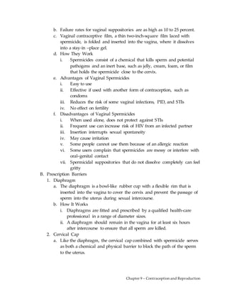 Chapter 9 – Contraception and Reproduction
b. Failure rates for vaginal suppositories are as high as 10 to 25 percent.
c. Vaginal contraceptive film, a thin two-inch-square film laced with
spermicide, is folded and inserted into the vagina, where it dissolves
into a stay-in –place gel.
d. How They Work
i. Spermicides consist of a chemical that kills sperm and potential
pathogens and an inert base, such as jelly, cream, foam, or film
that holds the spermicide close to the cervix.
e. Advantages of Vaginal Spermicides
i. Easy to use
ii. Effective if used with another form of contraception, such as
condoms
iii. Reduces the risk of some vaginal infections, PID, and STIs
iv. No effect on fertility
f. Disadvantages of Vaginal Spermicides
i. When used alone, does not protect against STIs
ii. Frequent use can increase risk of HIV from an infected partner
iii. Insertion interrupts sexual spontaneity
iv. May cause irritation
v. Some people cannot use them because of an allergic reaction
vi. Some users complain that spermicides are messy or interfere with
oral–genital contact
vii. Spermicidal suppositories that do not dissolve completely can feel
gritty
B. Prescription Barriers
1. Diaphragm
a. The diaphragm is a bowl-like rubber cup with a flexible rim that is
inserted into the vagina to cover the cervix and prevent the passage of
sperm into the uterus during sexual intercourse.
b. How It Works
i. Diaphragms are fitted and prescribed by a qualified health-care
professional in a range of diameter sizes.
ii. A diaphragm should remain in the vagina for at least six hours
after intercourse to ensure that all sperm are killed.
2. Cervical Cap
a. Like the diaphragm, the cervical cap combined with spermicide serves
as both a chemical and physical barrier to block the path of the sperm
to the uterus.
 