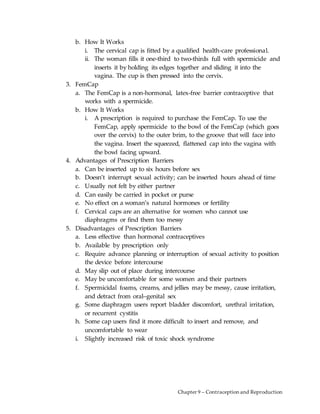 Chapter 9 – Contraception and Reproduction
b. How It Works
i. The cervical cap is fitted by a qualified health-care professional.
ii. The woman fills it one-third to two-thirds full with spermicide and
inserts it by holding its edges together and sliding it into the
vagina. The cup is then pressed into the cervix.
3. FemCap
a. The FemCap is a non-hormonal, latex-free barrier contraceptive that
works with a spermicide.
b. How It Works
i. A prescription is required to purchase the FemCap. To use the
FemCap, apply spermicide to the bowl of the FemCap (which goes
over the cervix) to the outer brim, to the groove that will face into
the vagina. Insert the squeezed, flattened cap into the vagina with
the bowl facing upward.
4. Advantages of Prescription Barriers
a. Can be inserted up to six hours before sex
b. Doesn’t interrupt sexual activity; can be inserted hours ahead of time
c. Usually not felt by either partner
d. Can easily be carried in pocket or purse
e. No effect on a woman’s natural hormones or fertility
f. Cervical caps are an alternative for women who cannot use
diaphragms or find them too messy
5. Disadvantages of Prescription Barriers
a. Less effective than hormonal contraceptives
b. Available by prescription only
c. Require advance planning or interruption of sexual activity to position
the device before intercourse
d. May slip out of place during intercourse
e. May be uncomfortable for some women and their partners
f. Spermicidal foams, creams, and jellies may be messy, cause irritation,
and detract from oral–genital sex
g. Some diaphragm users report bladder discomfort, urethral irritation,
or recurrent cystitis
h. Some cap users find it more difficult to insert and remove, and
uncomfortable to wear
i. Slightly increased risk of toxic shock syndrome
 