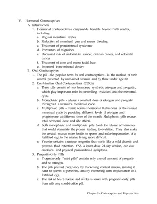 Chapter 9 – Contraception and Reproduction
V. Hormonal Contraceptives
A. Introduction
1. Hormonal Contraceptives can provide benefits beyond birth control,
including:
a. Regular menstrual cycles
b. Reduction of menstrual pain and excess bleeding
c. Treatment of premenstrual syndrome
d. Prevention of migraines
e. Decreased risk of endometrial cancer, ovarian cancer, and colorectal
cancer
f. Treatment of acne and excess facial hair
g. Improved bone mineral density
B. Oral Contraceptives
1. The pill—the popular term for oral contraceptives—is the method of birth
control preferred by unmarried women and by those under age 30.
2. Combination Oral Contraceptives (COCs)
a. These pills consist of two hormones, synthetic estrogen and progestin,
which play important roles in controlling ovulation and the menstrual
cycle.
b. Monophasic pills - release a constant dose of estrogen and progestin
throughout a woman’s menstrual cycle.
c. Multiphasic pills – mimic normal hormonal fluctuations of the natural
menstrual cycle by providing different levels of estrogen and
progesterone at different times of the month. Multiphasic pills reduce
total hormonal dose and side effects.
d. Both monophasic and multiphasic pills block the release of hormones
that would stimulate the process leading to ovulation. They also make
the cervical mucus more hostile to sperm and make implantation of a
fertilized egg in the uterine lining more difficult.
e. Yasmin contains a unique progestin that works like a mild diuretic and
prevents fluid retention. YAZ, a lower-dose 24-day version, can ease
emotional and physical premenstrual symptoms.
3. Progestin-Only Pills
a. Progestin-only “mini pills” contain only a small amount of progestin
and no estrogen.
b. The pills prevent pregnancy by thickening cervical mucus, making it
hard for sperm to penetrate, and by interfering with implantation of a
fertilized egg.
c. The risk of heart disease and stroke is lower with progestin-only pills
than with any combination pill.
 