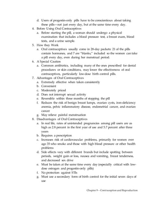 Chapter 9 – Contraception and Reproduction
d. Users of progestin-only pills have to be conscientious about taking
these pills—not just every day, but at the same time every day.
4. Before Using Oral Contraceptives
a. Before starting the pill, a woman should undergo a physical
examination that includes a blood pressure test, a breast exam, blood
tests, and a urine sample.
5. How they Work
a. Oral contraceptives usually come in 28-day packets: 21 of the pills
contain hormones, and 7 are “blanks,” included so the women can take
a pill every day, even during her menstrual period.
6. A Special Caution
a. Common antibiotics, including many of the ones prescribed for dental
procedures or skin conditions, may lower the effectiveness of oral
contraceptives, particularly low-dose birth control pills.
7. Advantages of Oral Contraceptives
a. Extremely effective when taken consistently
b. Convenient
c. Moderately priced
d. Does not interrupt sexual activity
e. Reversible within three months of stopping the pill
f. Reduces the risk of benign breast lumps, ovarian cysts, iron-deficiency
anemia, pelvic inflammatory disease, endometrial cancer, and ovarian
cancer
g. May relieve painful menstruation
8. Disadvantages of Oral Contraceptives
a. In real life, rates of unintended pregnancies among pill users are as
high as 2.8 percent in the first year of use and 5.7 percent after three
years
b. Requires a prescription
c. Increases risk of cardiovascular problems, primarily for women over
age 35 who smoke and those with high blood pressure or other health
problems
d. Side effects vary with different brands but include spotting between
periods, weight gain or loss, nausea and vomiting, breast tenderness,
and decreased sex drive
e. Must be taken at the same time every day (especially critical with low-
dose estrogen and progestin-only pills)
f. No protection against STIs
g. Must use a secondary form of birth control for the initial seven days of
use
 