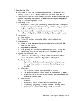 Chapter 9 – Contraception and Reproduction
C. Extended-Use Pills
1. Prescribed to lessen the number or menstrual cycles for women with
asthma, rashes, or other conditions that flare up during their periods.
2. Seasonale and Seasonique are prescription forms of oral contraception that
prevent pregnancy as effectively as other birth control pills but produce
only four menstrual periods a year.
3. How They Work
a. Women take “active” pills continuously for three months. During this
time, Seasonale prevents the uterine lining from thickening enough to
produce a full menstrual period.
b. Every three months, a woman takes one week of inactive pills to
produce a “pill period,” which may be lighter than a regular period.
4. Advantages
a. Fewer periods
b. Tri-monthly periods are usually lighter, with less blood flow
5. Disadvantages
a. Similar to those of other oral contraceptives in terms of health risk,
costs, and side effects
b. No protection from STIs
c. More spotting and breakthrough bleeding than with a 28-day pill
d. Determining pregnancy is difficult without a monthly period
6. Lybrel, the “No-Period” Pill
a. Lybrel works the same way as other combination hormonal birth
control pills, but it is taken 365 days without interruption.
b. How It Works
i. Lybrel stops the body’s monthly preparation for pregnancy by
lowering the production of hormones that make pregnancy
possible.
c. Advantages
i. No menstrual periods, cramps, or other symptoms
ii. No need to stop taking pills or switch to dummy pills for a week
iii. Relief from menstruation-linked conditions such as endometriosis
and menstrual migraines
d. Disadvantages
i. Spotting
ii. Health risks similar to those of other combination pills
iii. Determining pregnancy is difficult without a monthly period
iv. Some women feel that eliminating periods is unnatural
 