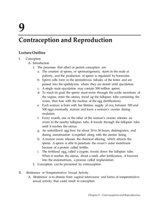 Chapter 9 – Contraception and Reproduction
9
Contraception and Reproduction
LectureOutline
I. Conception
A. Introduction
1. The processes that affect or permit conception are:
a. The creation of sperm, or spermatogenesis, starts in the male at
puberty, and the production of sperm is regulated by hormones.
b. Sperm cells form in the seminiferous tubules of the testes and are
passed into the epididymis, where they are stored until ejaculation.
c. A single male ejaculation may contain 500 million sperm.
d. To reach its goal, the sperm must move through the acidic secretions of
the vagina, enter the uterus, travel up the fallopian tube containing the
ovum, then fuse with the nucleus of the egg (fertilization).
e. Each woman is born with her lifetime supply of ova; between 300 and
500 eggs eventually mature and leave a woman’s ovaries during
ovulation.
f. Every month, one or the other of the woman’s ovaries releases an
ovum to the nearby fallopian tube. It travels through the fallopian tube
until it reaches the uterus.
g. An unfertilized egg lives for about 24 to 36 hours, disintegrates, and
during menstruation is expelled along with the uterine lining.
h. A mature ovum releases the chemical alluring, which attracts the
sperm. A sperm is able to penetrate the ovum’s outer membrane
because of a protein called fertilin.
i. The fertilized egg, called a zygote, travels down the fallopian tube.
When it reaches the uterus, about a week after fertilization, it burrows
into the endometrium, a process called implantation.
2. Conception can be prevented by contraception.
II. Abstinence or Nonpenetrative Sexual Activity
A. Abstinence is to abstain from vaginal intercourse and forms of nonpenetrative
sexual activity that could result in conception.
 
