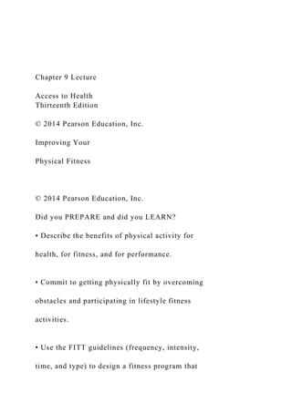 Chapter 9 Lecture
Access to Health
Thirteenth Edition
© 2014 Pearson Education, Inc.
Improving Your
Physical Fitness
© 2014 Pearson Education, Inc.
Did you PREPARE and did you LEARN?
• Describe the benefits of physical activity for
health, for fitness, and for performance.
• Commit to getting physically fit by overcoming
obstacles and participating in lifestyle fitness
activities.
• Use the FITT guidelines (frequency, intensity,
time, and type) to design a fitness program that
 