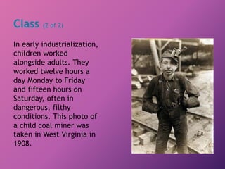 Class (2 of 2)
In early industrialization,
children worked
alongside adults. They
worked twelve hours a
day Monday to Friday
and fifteen hours on
Saturday, often in
dangerous, filthy
conditions. This photo of
a child coal miner was
taken in West Virginia in
1908.
 