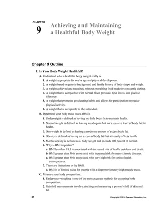 CHAPTER
9
Achieving and Maintaining
a Healthful Body Weight
Chapter 9 Outline
I. Is Your Body Weight Healthful?
A. Understand what a healthful body weight really is.
1. A weight appropriate for one’s age and physical development.
2. A weight based on genetic background and family history of body shape and weight.
3. A weight achieved and sustained without restraining food intake or constantly dieting.
4. A weight that is compatible with normal blood pressure, lipid levels, and glucose
tolerance.
5. A weight that promotes good eating habits and allows for participation in regular
physical activity.
6. A weight that is acceptable to the individual.
B. Determine your body mass index (BMI).
1. Underweight is defined as having too little body fat to maintain health.
2. Normal weight is defined as having an adequate but not excessive level of body fat for
health.
3. Overweight is defined as having a moderate amount of excess body fat.
4. Obesity is defined as having an excess of body fat that adversely affects health.
5. Morbid obesity is defined as a body weight that exceeds 100 percent of normal.
6. Why is BMI important?
a. BMI less than 18.5 is associated with increased risk of health problems and death.
b. BMI greater than 30 is associated with increased risk for many chronic diseases.
c. BMI greater than 40 is associated with very high risk for serious health
consequences.
7. There are limitations to the BMI.
a. BMI is of limited value for people with a disproportionately high muscle mass.
C. Measure your body composition.
1. Underwater weighing is one of the most accurate methods for assessing body
composition.
2. Skinfold measurements involve pinching and measuring a person’s fold of skin and
fat.
61 Copyright © 2016 Pearson Education, Inc.
 