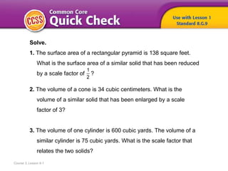 Course 3, Lesson 9-1
Solve.
1. The surface area of a rectangular pyramid is 138 square feet.
What is the surface area of a similar solid that has been reduced
by a scale factor of ?
2. The volume of a cone is 34 cubic centimeters. What is the
volume of a similar solid that has been enlarged by a scale
factor of 3?
3. The volume of one cylinder is 600 cubic yards. The volume of a
similar cylinder is 75 cubic yards. What is the scale factor that
relates the two solids?
1
2
 