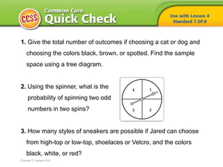 1. Give the total number of outcomes if choosing a cat or dog and
choosing the colors black, brown, or spotted. Find the sample
space using a tree diagram.
2. Using the spinner, what is the
probability of spinning two odd
numbers in two spins?
3. How many styles of sneakers are possible if Jared can choose
from high-top or low-top, shoelaces or Velcro, and the colors
black, white, or red?
Course 2, Lesson 9-4
 