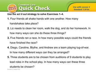 Use the act it out strategy to solve Exercises 1–4.
1. Four friends all shake hands with one another. How many
handshakes take place?
2. Liz needs to clean her room, walk the dog, and do her homework. In
how many ways can she do these three things?
3. Five friends ran a race. In how many possible ways could the friends
have finished the race?
4. Diego, Caroline, Blythe, and Andrew are a team playing tug-of-war.
In how many different ways can they be arranged?
5. Three students are to be chosen from auditions of 9 students to play
lead roles in the school play. In how many ways can these three
students be chosen?
Course 2, Lesson 9-5
 