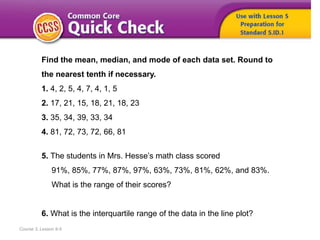 Course 3, Lesson 9-5
Find the mean, median, and mode of each data set. Round to
the nearest tenth if necessary.
1. 4, 2, 5, 4, 7, 4, 1, 5
2. 17, 21, 15, 18, 21, 18, 23
3. 35, 34, 39, 33, 34
4. 81, 72, 73, 72, 66, 81
5. The students in Mrs. Hesse’s math class scored
91%, 85%, 77%, 87%, 97%, 63%, 73%, 81%, 62%, and 83%.
What is the range of their scores?
6. What is the interquartile range of the data in the line plot?
 