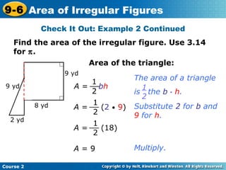 Check It Out: Example 2 Continued
Find the area of the irregular figure. Use 3.14
for π.
Substitute 2 for b and
9 for h.
Course 2
9-6 Area of Irregular Figures
Area of the triangle:
A = bh
1
2
__
The area of a triangle
is the b • h.
1
2
A = (2 • 9)
1
2
__
A = (18)
1
2
__
Multiply.A = 9
2 yd
9 yd
8 yd
9 yd
 