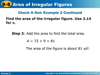 Check It Out: Example 2 Continued
Find the area of the irregular figure. Use 3.14
for π.
A = 72 + 9 = 81
The area of the figure is about 81 yd2
.
Step 3: Add the area to find the total area.
Course 2
9-6 Area of Irregular Figures
 