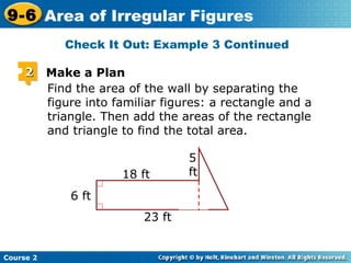 Check It Out: Example 3 Continued
Course 2
9-6 Area of Irregular Figures
Find the area of the wall by separating the
figure into familiar figures: a rectangle and a
triangle. Then add the areas of the rectangle
and triangle to find the total area.
22 Make a Plan
6 ft
23 ft
18 ft
5
ft
 