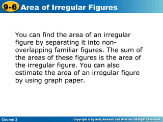 You can find the area of an irregular
figure by separating it into non-
overlapping familiar figures. The sum of
the areas of these figures is the area of
the irregular figure. You can also
estimate the area of an irregular figure
by using graph paper.
Course 2
9-6 Area of Irregular Figures
 
