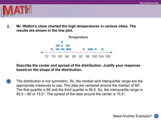 1
Need Another Example?
Step-by-Step Example
2. Mr. Watkin’s class charted the high temperatures in various cities. The
results are shown in the line plot.
The distribution is not symmetric. So, the median and interquartile range are the
appropriate measures to use. The data are centered around the median of 84°.
The first quartile is 80 and the third quartile is 95.5. So, the interquartile range is
95.5 – 80 or 15.5°. The spread of the data around the center is 15.5°.
Describe the center and spread of the distribution. Justify your response
based on the shape of the distribution.
 