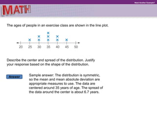 Answer
Need Another Example?
The ages of people in an exercise class are shown in the line plot.
Describe the center and spread of the distribution. Justify
your response based on the shape of the distribution.
Sample answer: The distribution is symmetric,
so the mean and mean absolute deviation are
appropriate measures to use. The data are
centered around 35 years of age. The spread of
the data around the center is about 6.7 years.
 