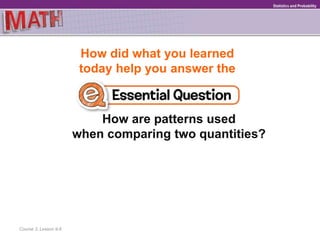 How did what you learned
today help you answer the
How are patterns used
when comparing two quantities?
Course 3, Lesson 9-6
GeometryStatistics and Probability
 