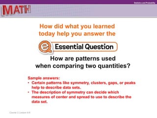 How did what you learned
today help you answer the
How are patterns used
when comparing two quantities?
Course 3, Lesson 9-6
GeometryStatistics and Probability
Sample answers:
• Certain patterns like symmetry, clusters, gaps, or peaks
help to describe data sets.
• The description of symmetry can decide which
measures of center and spread to use to describe the
data set.
 