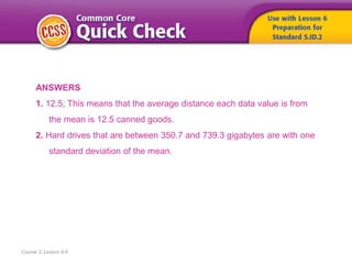 Course 3, Lesson 9-6
ANSWERS
1. 12.5; This means that the average distance each data value is from
the mean is 12.5 canned goods.
2. Hard drives that are between 350.7 and 739.3 gigabytes are with one
standard deviation of the mean.
 