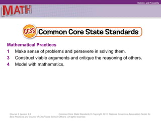 Course 3, Lesson 9-6 Common Core State Standards © Copyright 2010. National Governors Association Center for
Best Practices and Council of Chief State School Officers. All rights reserved.
Statistics and Probability
Mathematical Practices
1 Make sense of problems and persevere in solving them.
3 Construct viable arguments and critique the reasoning of others.
4 Model with mathematics.
 