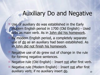 Auxiliary Do and Negative
 Use of auxiliary do was established in the Early
  modern English period in 1700 (Old English) - Used
  only as main verb. As in John did his homework.
 By modern English period, a completely separate
  use of do as an auxiliary had been established. As
  in John did not finish his homework.
 Negative use of do grew out of change in the rule
  for forming negative sentences.
 Negative rule (Old English) : Insert not after first verb.
 Negative rule (Modern English) : Insert not after first
  auxiliary verb; if no auxiliary insert do.              10
 