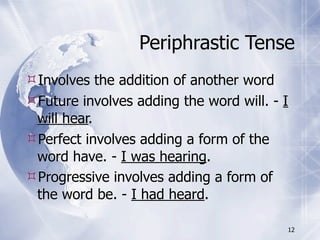 Periphrastic Tense
Involves the addition of another word
Future involves adding the word will. - I
 will hear.
Perfect involves adding a form of the
 word have. - I was hearing.
Progressive involves adding a form of
 the word be. - I had heard.

                                         12
 