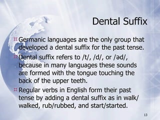 Dental Suffix
 Germanic languages are the only group that
  developed a dental suffix for the past tense.
 Dental suffix refers to /t/, /d/, or /əd/,
  because in many languages these sounds
  are formed with the tongue touching the
  back of the upper teeth.
 Regular verbs in English form their past
  tense by adding a dental suffix as in walk/
  walked, rub/rubbed, and start/started.
                                              13
 