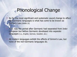 Phonological Change
 By far the most significant and systematic sound change to affect
  the Germanic languages is what has come to be known as
  Grimm’s Law.(500B.C.E)

 This was the period after Germanic had separated from Indo-
  European but before Germanic developed into separate
  languages (i.e., English, German, Swedish, etc.)

 All modern languages exhibit the effects of Grimm’s Law, but
  none of the non-Germanic languages do.
 