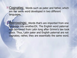 Cognates:    Words such as pater and father, which
 are the same word developed in two different
 languages.


Borrowings:      Words that’s are imported from one
 language into another.EX. The English word paternal
 was borrowed from Latin long after Grimm’s law took
 place. Thus, Latin pater and English paternal are not
 cognates; rather, they are essentially the same word.
 