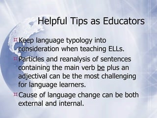 Helpful Tips as Educators
Keep language typology into
 consideration when teaching ELLs.
Particles and reanalysis of sentences
 containing the main verb be plus an
 adjectival can be the most challenging
 for language learners.
Cause of language change can be both
 external and internal.
 