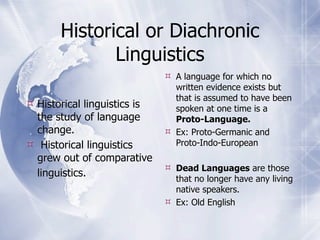 Historical or Diachronic
              Linguistics
                               A language for which no
                                written evidence exists but
                                that is assumed to have been
 Historical linguistics is     spoken at one time is a
  the study of language         Proto-Language.
  change.                      Ex: Proto-Germanic and
 Historical linguistics        Proto-Indo-European
  grew out of comparative
                               Dead Languages are those
  linguistics.                  that no longer have any living
                                native speakers.
                               Ex: Old English
 