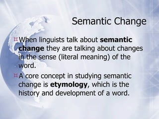 Semantic Change
When linguists talk about semantic
 change they are talking about changes
 in the sense (literal meaning) of the
 word.
A core concept in studying semantic
 change is etymology, which is the
 history and development of a word.
 