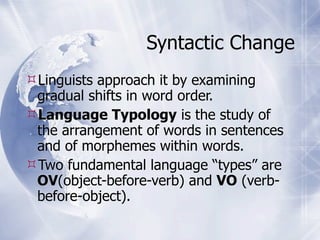 Syntactic Change
Linguists approach it by examining
 gradual shifts in word order.
Language Typology is the study of
 the arrangement of words in sentences
 and of morphemes within words.
Two fundamental language “types” are
 OV(object-before-verb) and VO (verb-
 before-object).
 