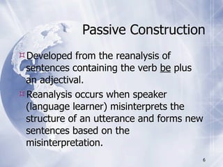 Passive Construction
Developed from the reanalysis of
 sentences containing the verb be plus
 an adjectival.
Reanalysis occurs when speaker
 (language learner) misinterprets the
 structure of an utterance and forms new
 sentences based on the
 misinterpretation.
                                       6
 