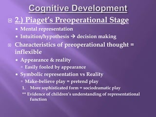  2.) Piaget’s Preoperational Stage
 Mental representation
 Intuition/hypothesis  decision making
 Characteristics of preoperational thought =
inflexible
 Appearance & reality
 Easily fooled by appearance
 Symbolic representation vs Reality
 Make-believe play = pretend play
1. More sophisticated form = sociodramatic play
** Evidence of children’s understanding of representational
function
 
