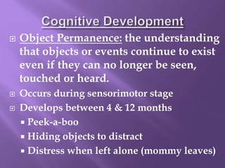  Object Permanence: the understanding
that objects or events continue to exist
even if they can no longer be seen,
touched or heard.
 Occurs during sensorimotor stage
 Develops between 4 & 12 months
 Peek-a-boo
 Hiding objects to distract
 Distress when left alone (mommy leaves)
 
