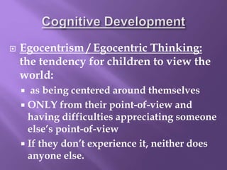  Egocentrism / Egocentric Thinking:
the tendency for children to view the
world:
 as being centered around themselves
 ONLY from their point-of-view and
having difficulties appreciating someone
else’s point-of-view
 If they don’t experience it, neither does
anyone else.
 