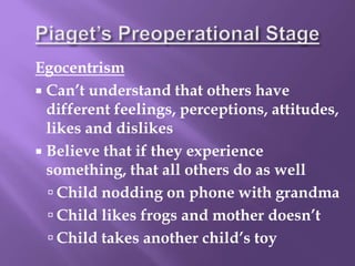 Egocentrism
 Can’t understand that others have
different feelings, perceptions, attitudes,
likes and dislikes
 Believe that if they experience
something, that all others do as well
 Child nodding on phone with grandma
 Child likes frogs and mother doesn’t
 Child takes another child’s toy
 