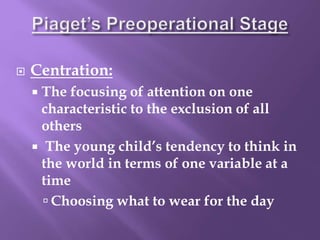  Centration:
 The focusing of attention on one
characteristic to the exclusion of all
others
 The young child’s tendency to think in
the world in terms of one variable at a
time
 Choosing what to wear for the day
 