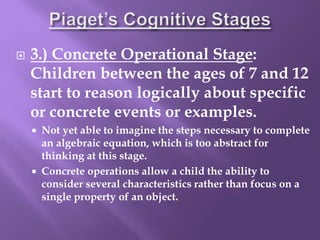  3.) Concrete Operational Stage:
Children between the ages of 7 and 12
start to reason logically about specific
or concrete events or examples.
 Not yet able to imagine the steps necessary to complete
an algebraic equation, which is too abstract for
thinking at this stage.
 Concrete operations allow a child the ability to
consider several characteristics rather than focus on a
single property of an object.
 