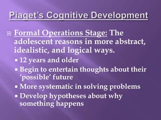  Formal Operations Stage: The
adolescent reasons in more abstract,
idealistic, and logical ways.
 12 years and older
 Begin to entertain thoughts about their
‘possible’ future
 More systematic in solving problems
 Develop hypotheses about why
something happens
 
