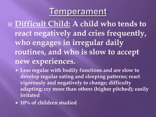  Difficult Child: A child who tends to
react negatively and cries frequently,
who engages in irregular daily
routines, and who is slow to accept
new experiences.
 Less regular with bodily functions and are slow to
develop regular eating and sleeping patterns; react
vigorously and negatively to change; difficulty
adapting; cry more than others (higher pitched); easily
irritated
 10% of children studied
 